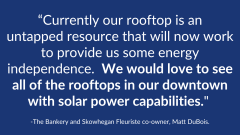 White words appear on a blue background. “Currently our rooftop is an untapped resource that will now work to provide us some energy independence.  We would love to see all of the rooftops in our downtown with solar power capabilities." The Bankery and Skowhegan Fleuriste co-owner, Matt DuBois.